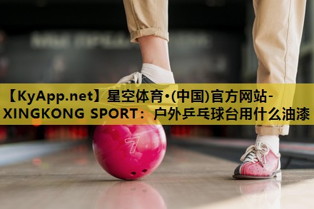 星空体育·(中国)官方网站-XINGKONG SPORT：户外乒乓球台用什么油漆