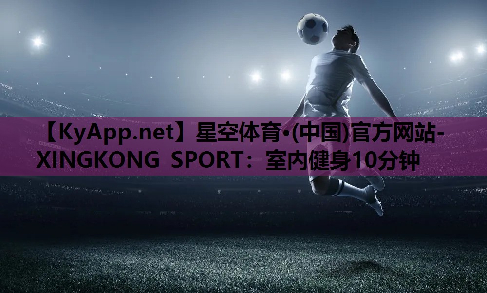 星空体育·(中国)官方网站-XINGKONG SPORT：室内健身10分钟