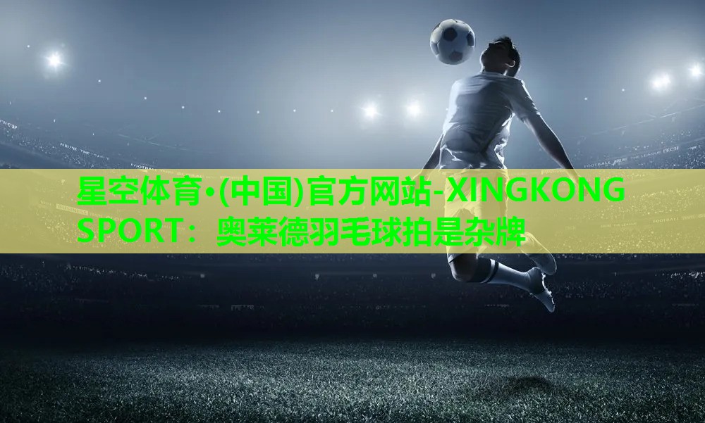 星空体育·(中国)官方网站-XINGKONG SPORT：奥莱德羽毛球拍是杂牌