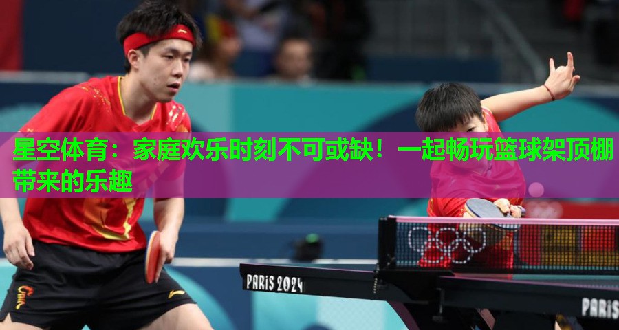 星空体育：家庭欢乐时刻不可或缺！一起畅玩篮球架顶棚带来的乐趣