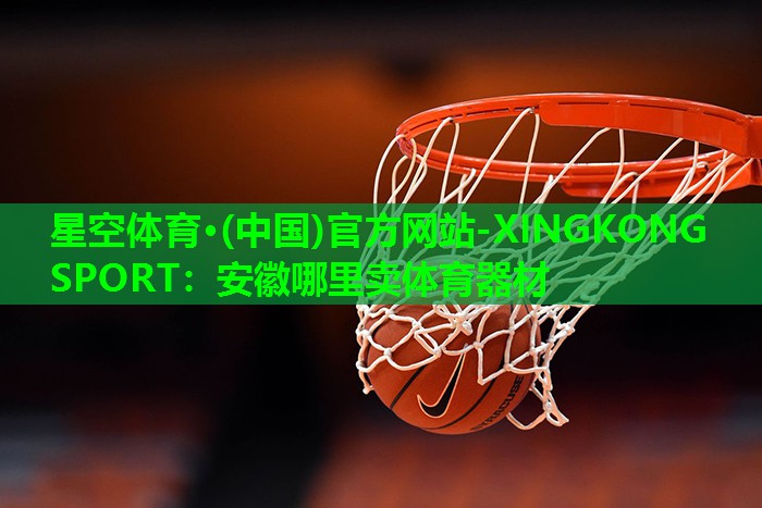 星空体育·(中国)官方网站-XINGKONG SPORT：安徽哪里卖体育器材