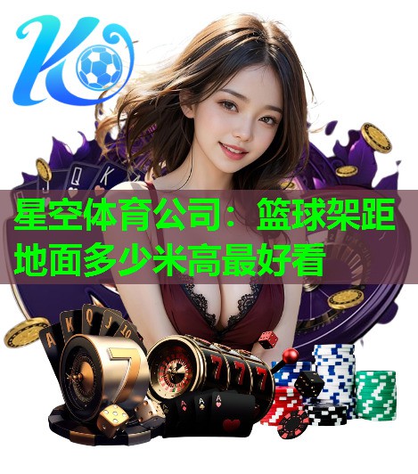 星空体育公司：篮球架距地面多少米高最好看