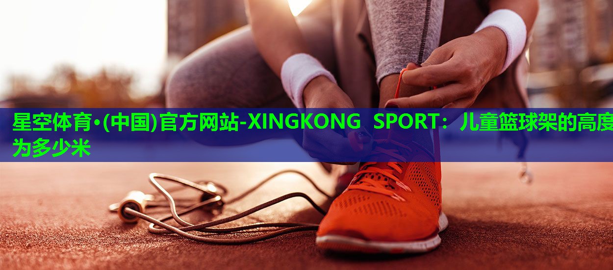 星空体育·(中国)官方网站-XINGKONG SPORT：儿童篮球架的高度为多少米