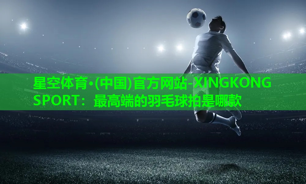 星空体育·(中国)官方网站-XINGKONG SPORT：最高端的羽毛球拍是哪款