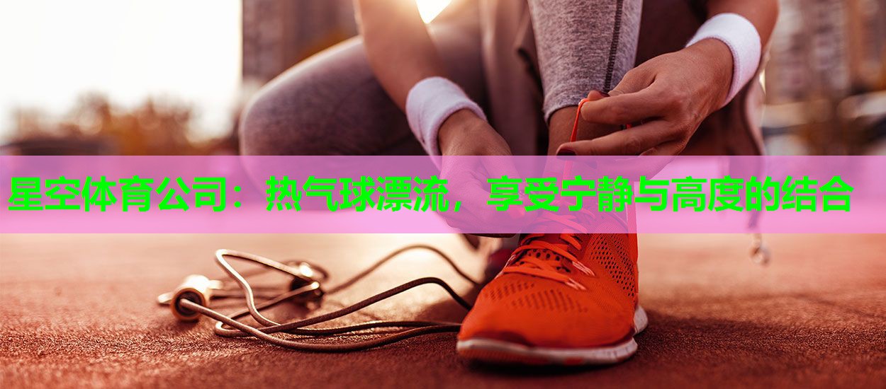 星空体育公司：热气球漂流，享受宁静与高度的结合