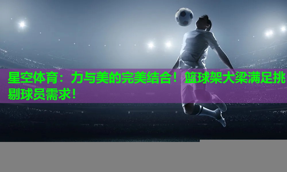 力与美的完美结合!篮球架大梁满足挑剔球员需求! 力与美的完美结合!篮球架大梁满足挑剔球员需求!