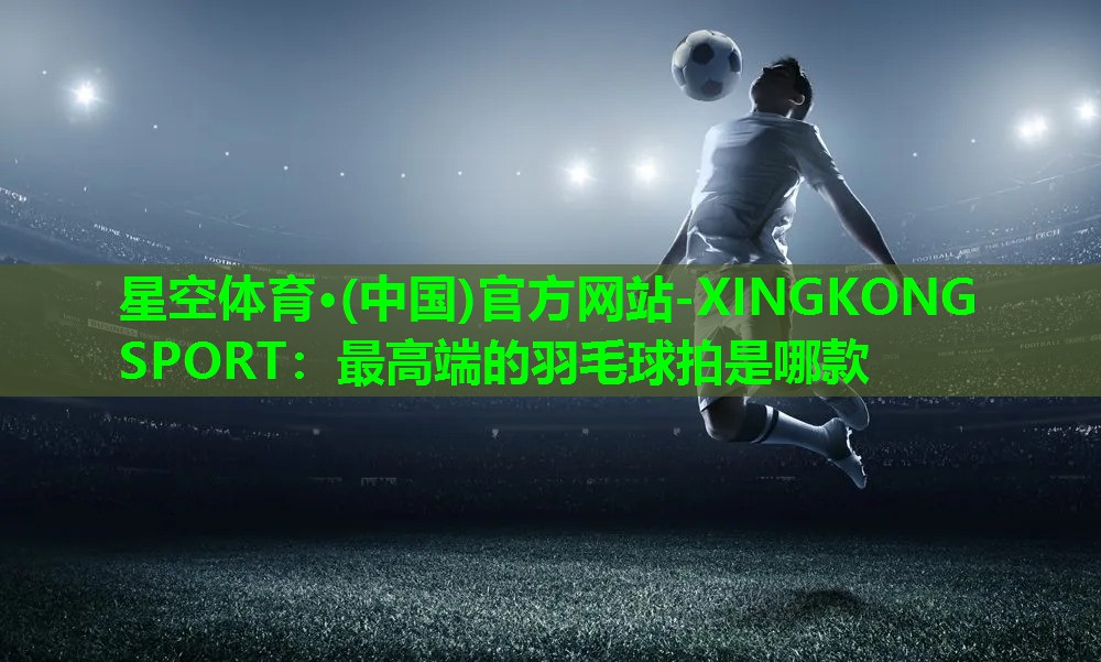 最高端的羽毛球拍是哪款 最高端的羽毛球拍是哪款